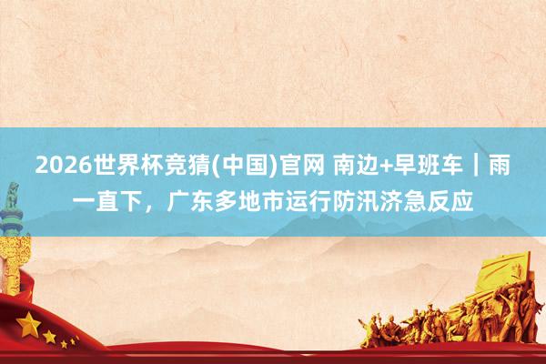 2026世界杯竞猜(中国)官网 南边+早班车｜雨一直下，广东多地市运行防汛济急反应