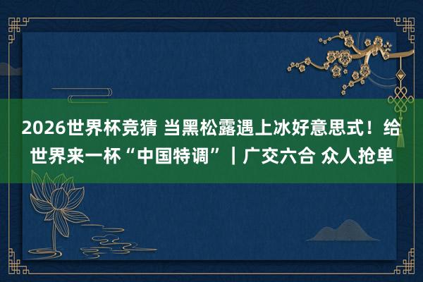 2026世界杯竞猜 当黑松露遇上冰好意思式!给世界来一杯“中国特调”|广交六合 众人抢单