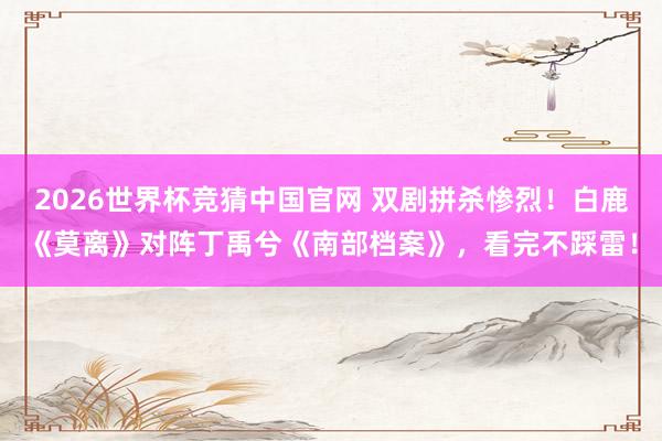 2026世界杯竞猜中国官网 双剧拼杀惨烈！白鹿《莫离》对阵丁禹兮《南部档案》，看完不踩雷！