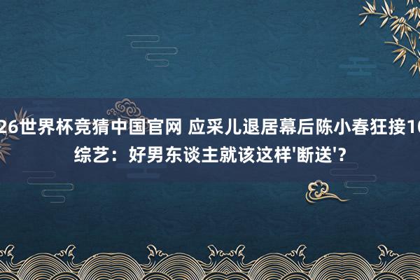 2026世界杯竞猜中国官网 应采儿退居幕后陈小春狂接10档综艺：好男东谈主就该这样'断送'？