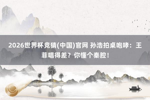 2026世界杯竞猜(中国)官网 孙浩拍桌咆哮：王菲唱得差？你懂个秦腔！
