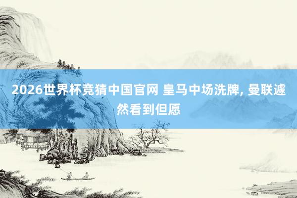 2026世界杯竞猜中国官网 皇马中场洗牌， 曼联遽然看到但愿