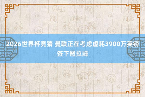 2026世界杯竞猜 曼联正在考虑虚耗3900万英镑签下图拉姆