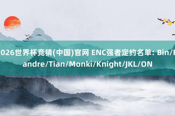 2026世界杯竞猜(中国)官网 ENC强者定约名单: Bin/Flandre/Tian/Monki/Knight/JKL/ON