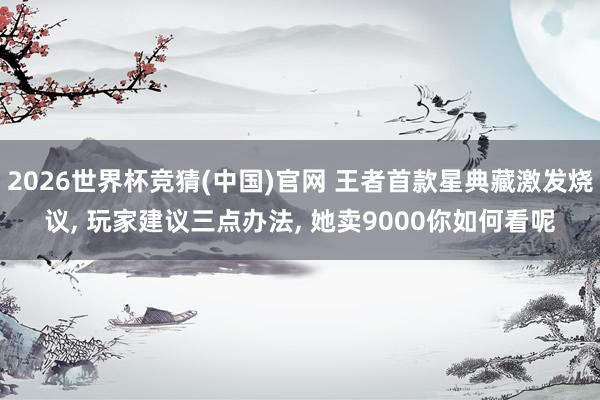 2026世界杯竞猜(中国)官网 王者首款星典藏激发烧议， 玩家建议三点办法， 她卖9000你如何看呢