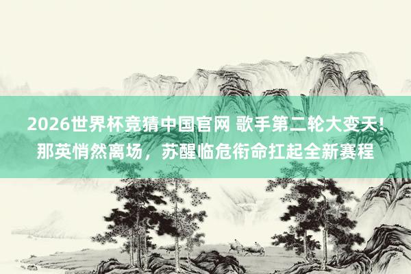 2026世界杯竞猜中国官网 歌手第二轮大变天!那英悄然离场，苏醒临危衔命扛起全新赛程