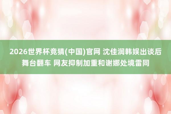 2026世界杯竞猜(中国)官网 沈佳润韩娱出谈后舞台翻车 网友抑制加重和谢娜处境雷同