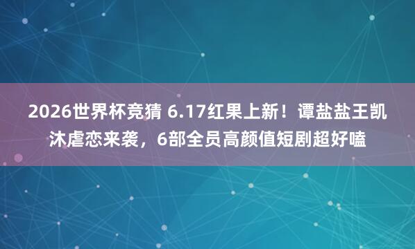 2026世界杯竞猜 6.17红果上新!谭盐盐王凯沐虐恋来袭,6部全员高颜值短剧超好嗑