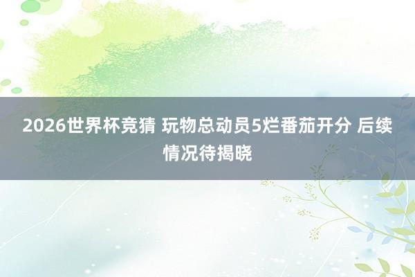 2026世界杯竞猜 玩物总动员5烂番茄开分 后续情况待揭晓